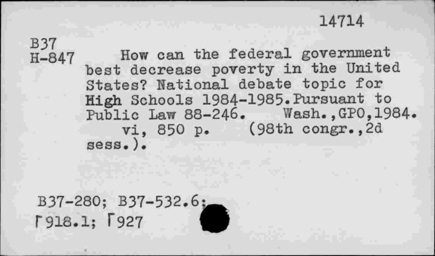 ﻿14714
H-847 How can federal government best decrease poverty in the United States? National debate topic for High Schools 1984-1985.Pursuant to Public Law 88-246. Wash.,GPO,1984.
vi, 850 p. (98th congr.,2d sess.).
B37-280; B37-532.6 f918.1; T927